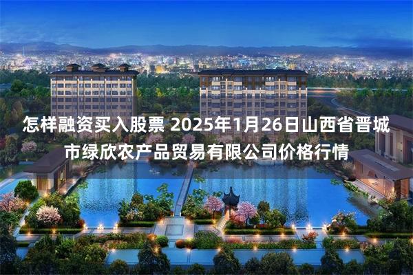 怎样融资买入股票 2025年1月26日山西省晋城市绿欣农产品贸易有限公司价格行情