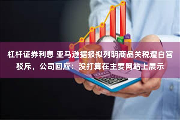 杠杆证券利息 亚马逊据报拟列明商品关税遭白宫驳斥，公司回应：没打算在主要网站上展示