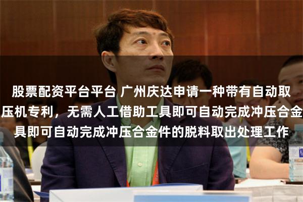 股票配资平台平台 广州庆达申请一种带有自动取料机构的合金件加工冲压机专利，无需人工借助工具即可自动完成冲压合金件的脱料取出处理工作