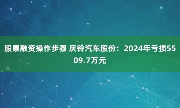 股票融资操作步骤 庆铃汽车股份：2024年亏损5509.7万元