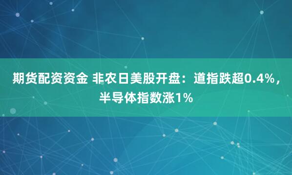 期货配资资金 非农日美股开盘：道指跌超0.4%，半导体指数涨1%