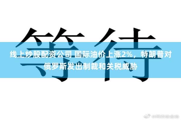 线上炒股配资公司 国际油价上涨2%，特朗普对俄罗斯发出制裁和关税威胁