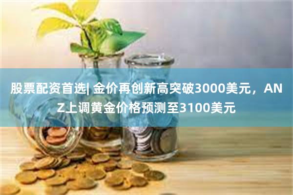 股票配资首选| 金价再创新高突破3000美元，ANZ上调黄金价格预测至3100美元