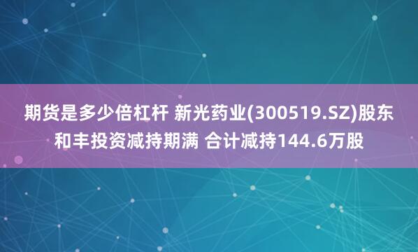 期货是多少倍杠杆 新光药业(300519.SZ)股东和丰投资减持期满 合计减持144.6万股