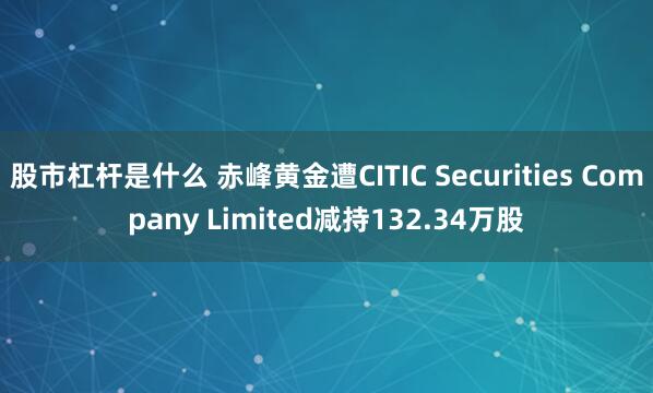 股市杠杆是什么 赤峰黄金遭CITIC Securities Company Limited减持132.34万股