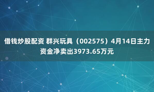 借钱炒股配资 群兴玩具（002575）4月14日主力资金净卖出3973.65万元