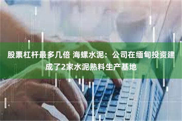 股票杠杆最多几倍 海螺水泥：公司在缅甸投资建成了2家水泥熟料生产基地