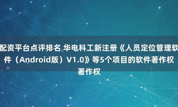 配资平台点评排名 华电科工新注册《人员定位管理软件（Android版）V1.0》等5个项目的软件著作权