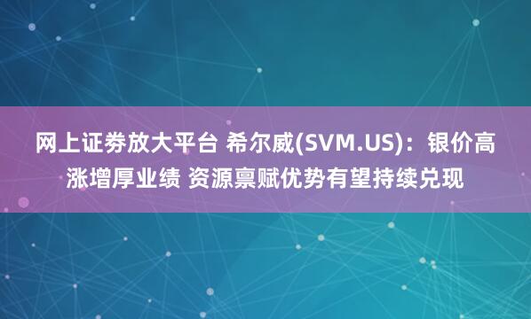 网上证劵放大平台 希尔威(SVM.US)：银价高涨增厚业绩 资源禀赋优势有望持续兑现