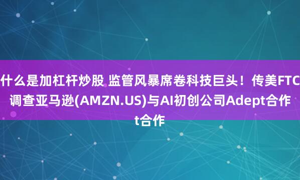 什么是加杠杆炒股 监管风暴席卷科技巨头！传美FTC调查亚马逊(AMZN.US)与AI初创公司Adept合作