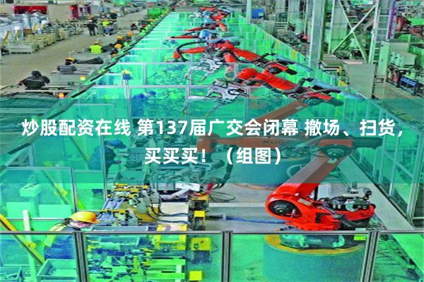 炒股配资在线 第137届广交会闭幕 撤场、扫货，买买买！（组图）