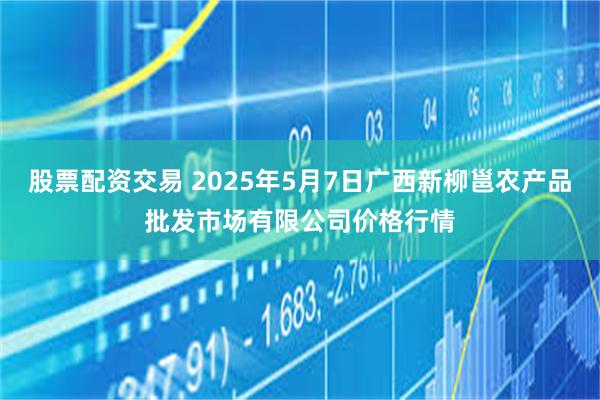 股票配资交易 2025年5月7日广西新柳邕农产品批发市场有限公司价格行情