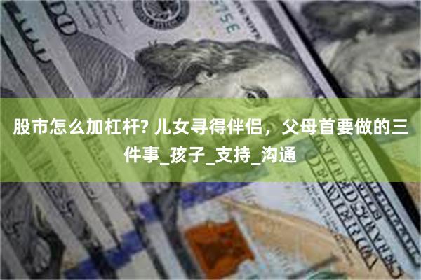 股市怎么加杠杆? 儿女寻得伴侣，父母首要做的三件事_孩子_支持_沟通