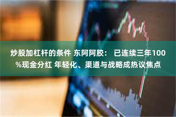 炒股加杠杆的条件 东阿阿胶： 已连续三年100%现金分红 年轻化、渠道与战略成热议焦点