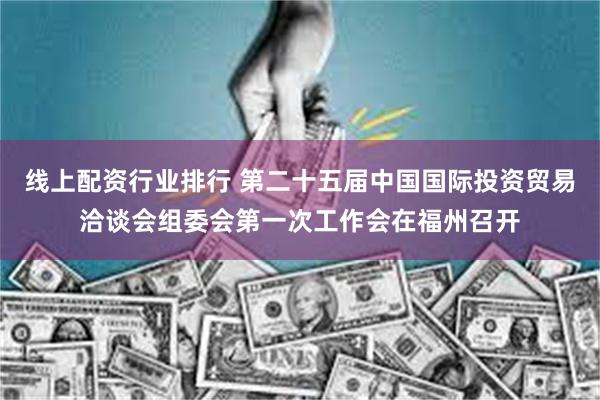 线上配资行业排行 第二十五届中国国际投资贸易洽谈会组委会第一次工作会在福州召开