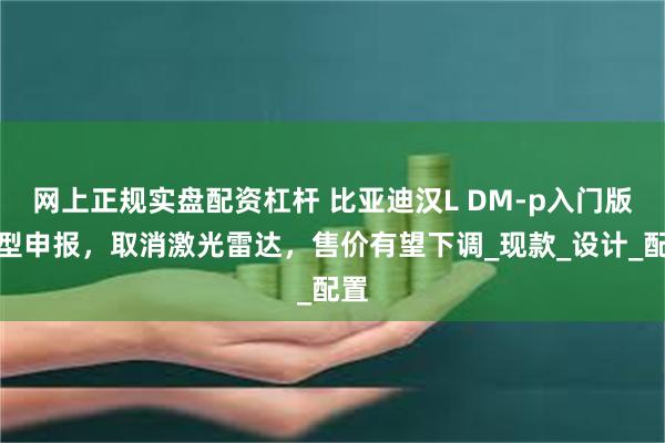 网上正规实盘配资杠杆 比亚迪汉L DM-p入门版车型申报，取消激光雷达，售价有望下调_现款_设计_配置