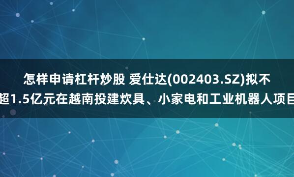 怎样申请杠杆炒股 爱仕达(002403.SZ)拟不超1.5亿元在越南投建炊具、小家电和工业机器人项目
