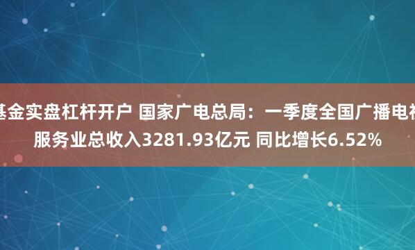 基金实盘杠杆开户 国家广电总局：一季度全国广播电视服务业总收入3281.93亿元 同比增长6.52%