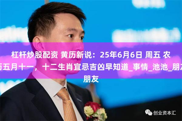 杠杆炒股配资 黄历新说：25年6月6日 周五 农历五月十一，十二生肖宜忌吉凶早知道_事情_池池_朋友
