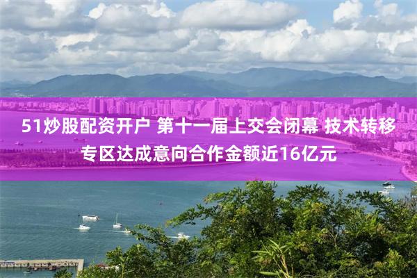 51炒股配资开户 第十一届上交会闭幕 技术转移专区达成意向合作金额近16亿元