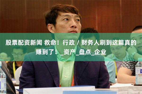 股票配资新闻 救命！行政 / 财务人刷到这篇真的赚到了！_资产_盘点_企业