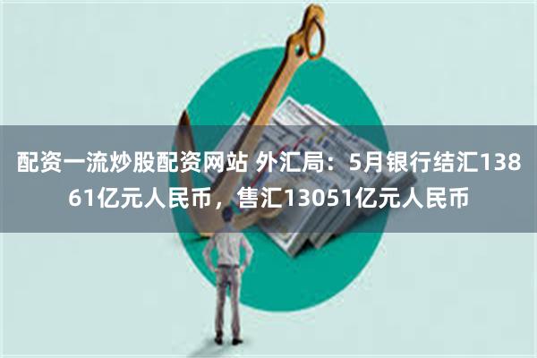配资一流炒股配资网站 外汇局：5月银行结汇13861亿元人民币，售汇13051亿元人民币