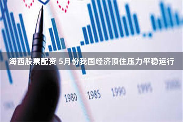 海西股票配资 5月份我国经济顶住压力平稳运行