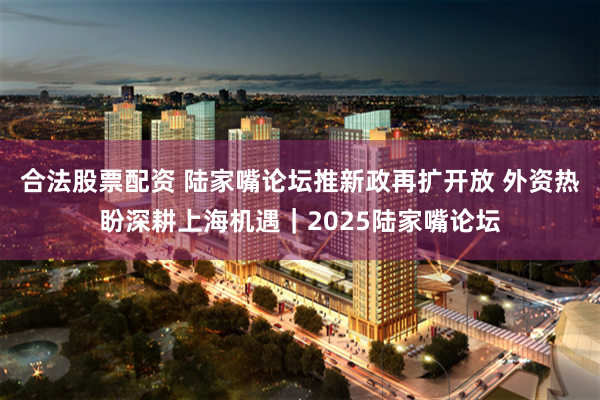 合法股票配资 陆家嘴论坛推新政再扩开放 外资热盼深耕上海机遇｜2025陆家嘴论坛