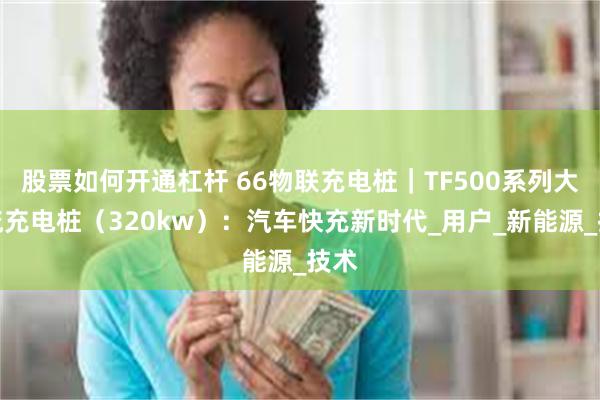 股票如何开通杠杆 66物联充电桩｜TF500系列大直流充电桩（320kw）：汽车快充新时代_用户_新能源_技术