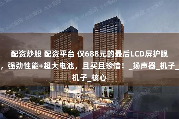 配资炒股 配资平台 仅688元的最后LCD屏护眼神机，强劲性能+超大电池，且买且珍惜！_扬声器_机子_核心