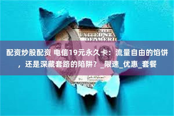 配资炒股配资 电信19元永久卡：流量自由的馅饼，还是深藏套路的陷阱？_限速_优惠_套餐