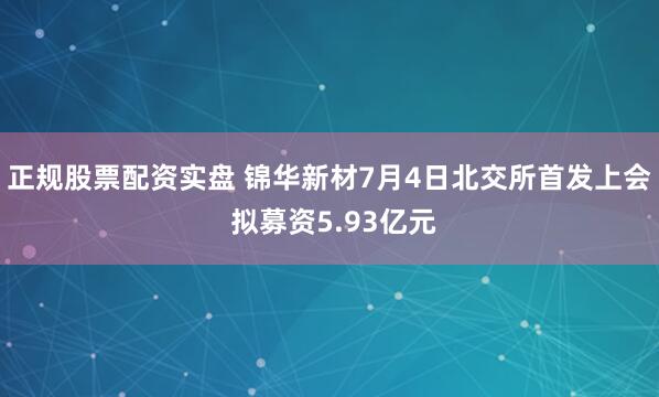 正规股票配资实盘 锦华新材7月4日北交所首发上会 拟募资5.93亿元