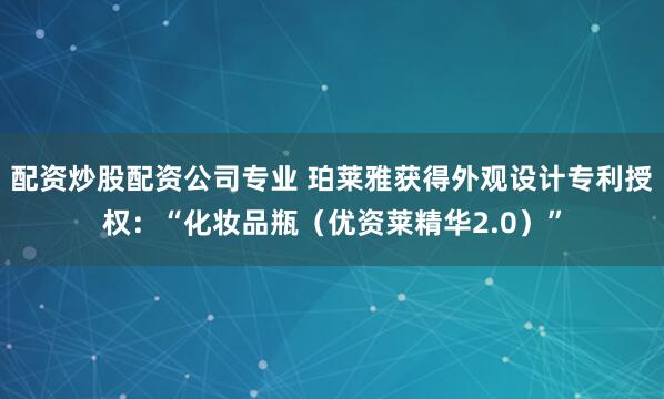 配资炒股配资公司专业 珀莱雅获得外观设计专利授权：“化妆品瓶（优资莱精华2.0）”