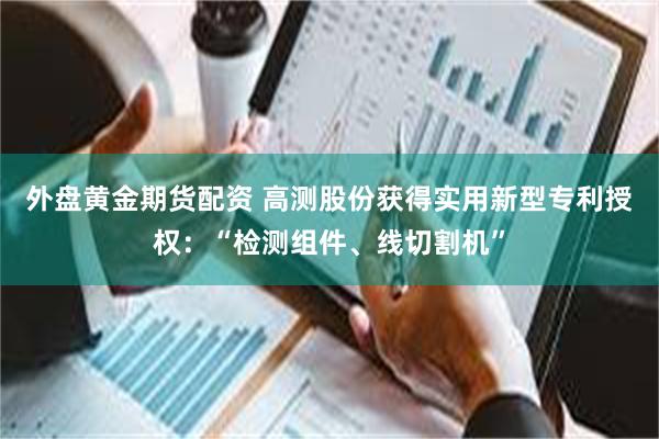 外盘黄金期货配资 高测股份获得实用新型专利授权：“检测组件、线切割机”